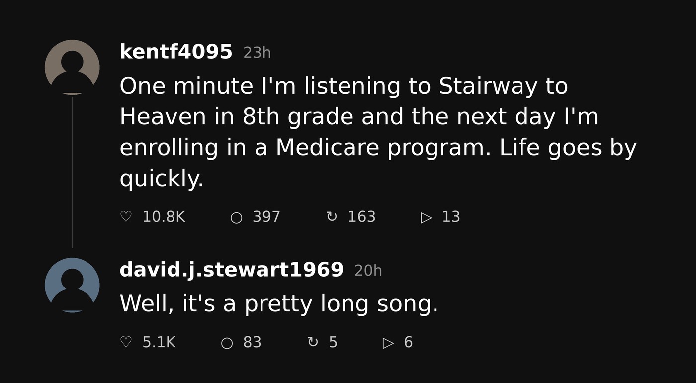 A Pretty Long Song 1 Threads post: One minute I'm listening to Stairway to Heaven in 8th grade and the next day I'm enrolling in a Medicare program. Reply: Well, it's a pretty long song.